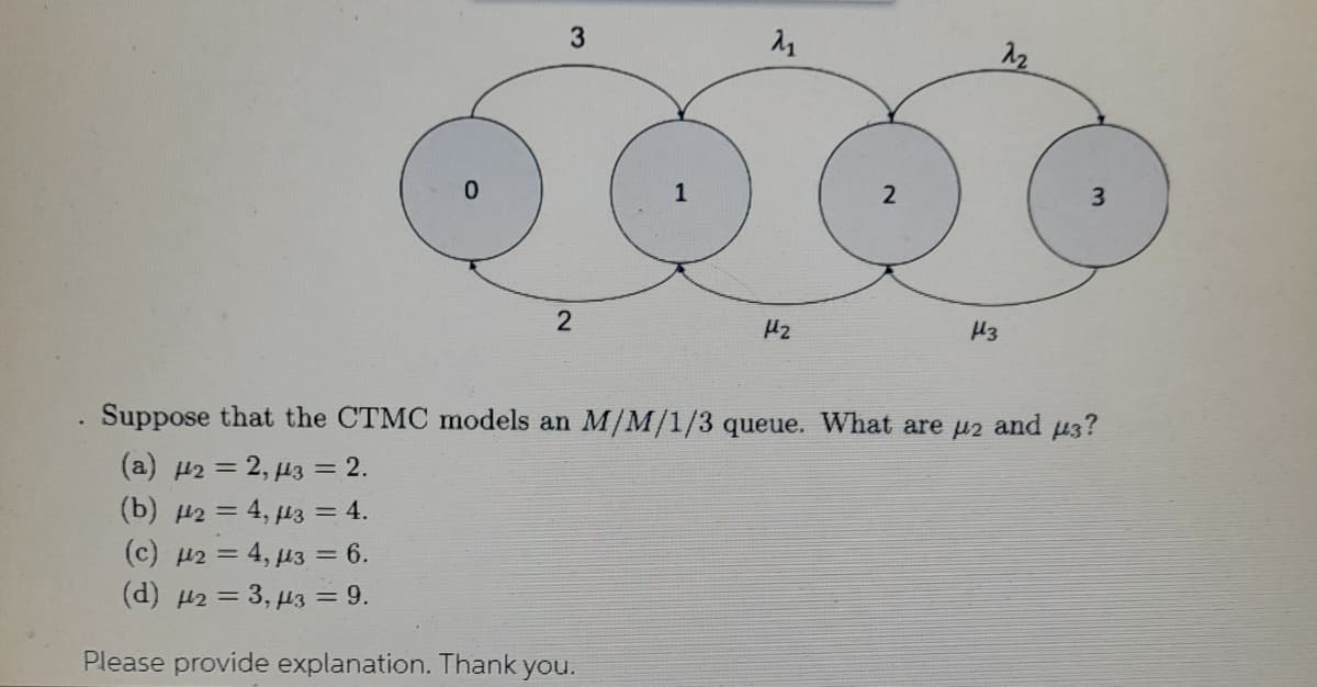 3
12
1
2
3.
Hz
H3
Suppose that the CTMC models an M/M/1/3 queue. What are u2 and u3?
(a) H2 = 2, µ3 = 2.
(b) 2 = 4, µ3 = 4.
(c) µ2 = 4, µ3 = 6.
(d) 2 = 3, µ3 = 9.
Please provide explanation. Thank you.
