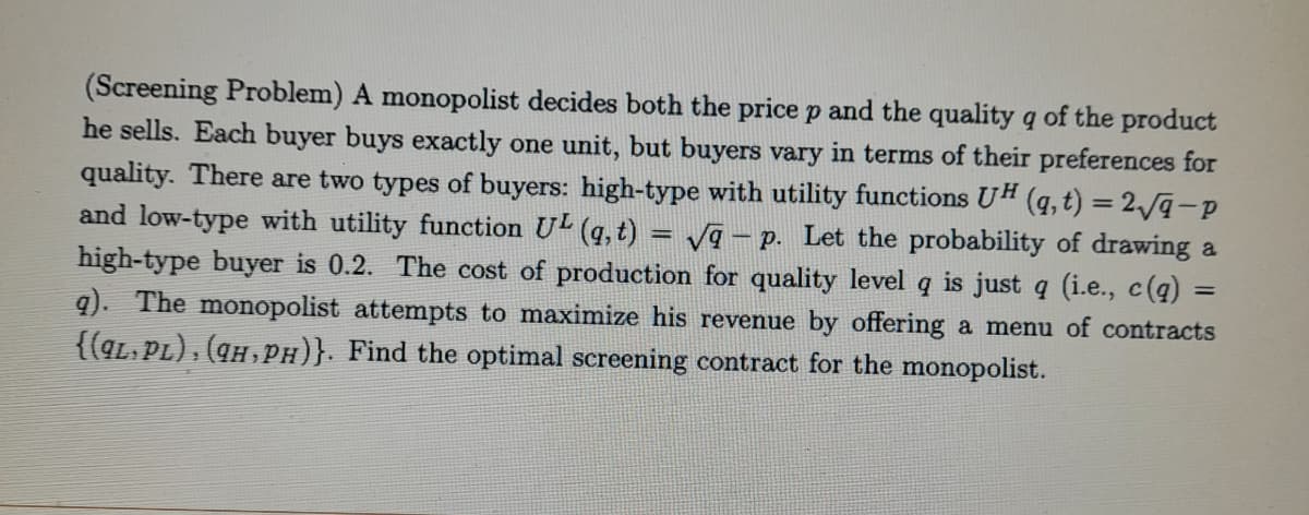 (Screening Problem) A monopolist decides both the price p and the quality q of the product
he sells. Each buyer buys exactly one unit, but buyers vary in terms of their preferences for
quality. There are two types of buyers: high-type with utility functions UH (q, t) = 2/q-p
and low-type with utility function U (q, t) = vq – p. Let the probability of drawing a
high-type buyer is 0.2. The cost of production for quality level q is just q (i.e., c(q) =
q). The monopolist attempts to maximize his revenue by offering a menu of contracts
{(qL, PL), (qH, PH)}. Find the optimal screening contract for the monopolist.
%3D
