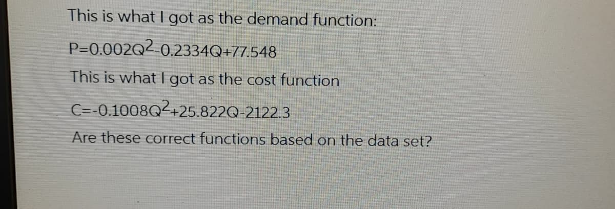This is what I got as the demand function:
P=0.002Q2-0.2334Q+77.548
This is what I got as the cost function
C=-0.1008Q2+25.822Q-2122.3
Are these correct functions based on the data set?
