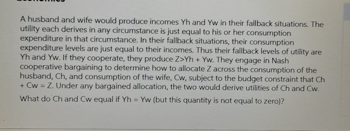 A husband and wife would produce incomes Yh and Yw in their fallback situations. The
utility each derives in any circumstance is just equal to his or her consumption
expenditure in that circumstance. In their fallback situations, their consumption
expenditure levels are just equal to their incomes. Thus their fallback levels of utility are
Yh and Yw. If they cooperate, they produce Z>Yh + Yw. They engage in Nash
cooperative bargaining to determine how to allocate Z across the consumption of the
husband, Ch, and consumption of the wife, Cw, subject to the budget constraint that Ch
+ Cw = Z. Under any bargained allocation, the two would derive utilities of Ch and Cw.
What do Ch and Cw equal if Yh = Yw (but this quantity is not equal to zero)?
