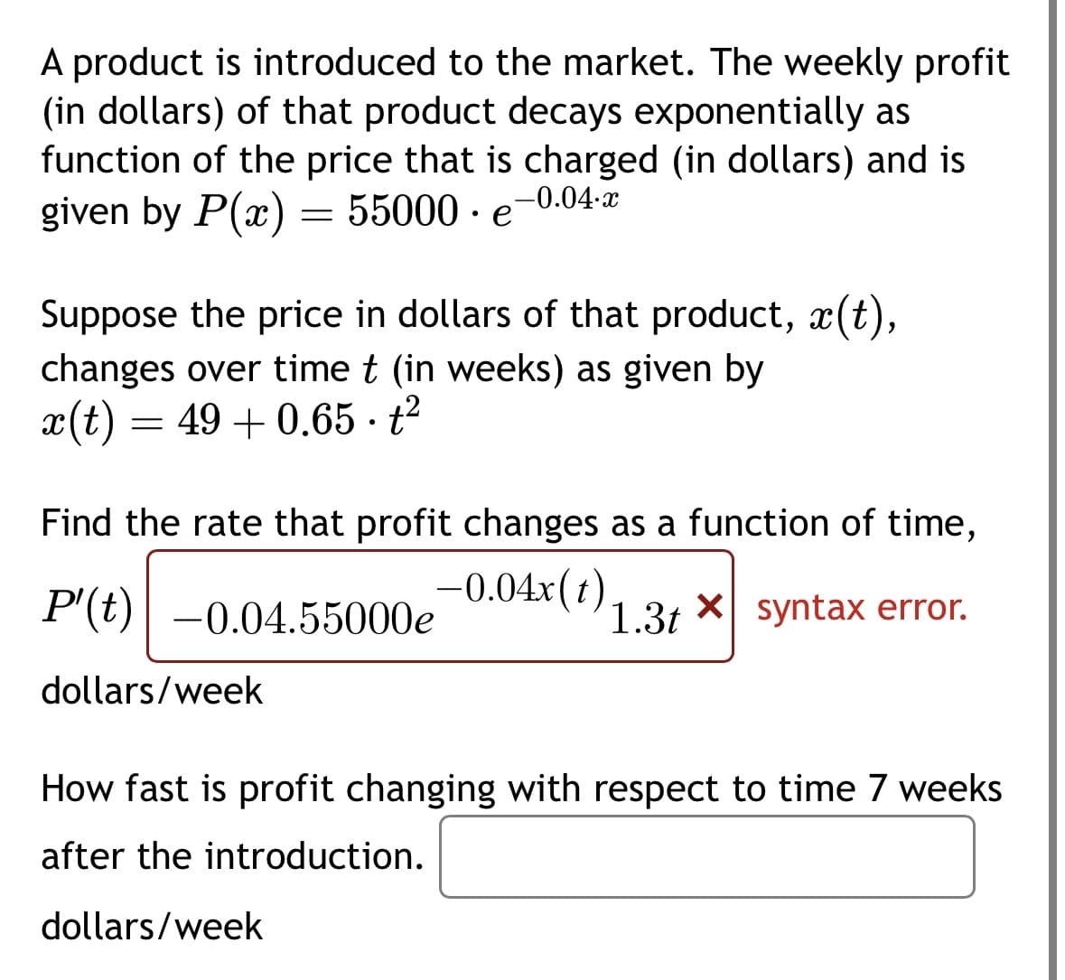A product is introduced to the market. The weekly profit
(in dollars) of that product decays exponentially as
function of the price that is charged (in dollars) and is
given by P(x) = 55000 e
-0.04.x
●
Suppose the price in dollars of that product, ä(t),
changes over time t (in weeks) as given by
49+0.65t²
x(t)
=
Find the rate that profit changes as a function of time,
P'(t) -0.04.55000e -0.04x(1) 1.3 × syntax error.
dollars/week
How fast is profit changing with respect to time 7 weeks
after the introduction.
dollars/week