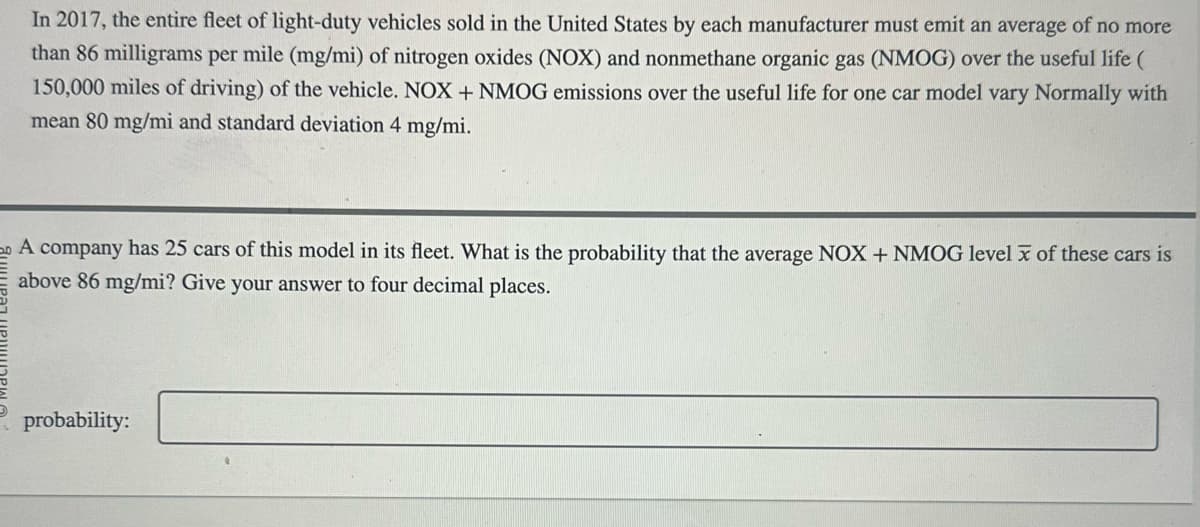 In 2017, the entire fleet of light-duty vehicles sold in the United States by each manufacturer must emit an average of no more
than 86 milligrams per mile (mg/mi) of nitrogen oxides (NOX) and nonmethane organic gas (NMOG) over the useful life (
150,000 miles of driving) of the vehicle. NOX + NMOG emissions over the useful life for one car model vary Normally with
mean 80 mg/mi and standard deviation 4 mg/mi.
A
company has 25 cars of this model in its fleet. What is the probability that the average NOX + NMOG level x of these cars is
above 86 mg/mi? Give your answer to four decimal places.
probability: