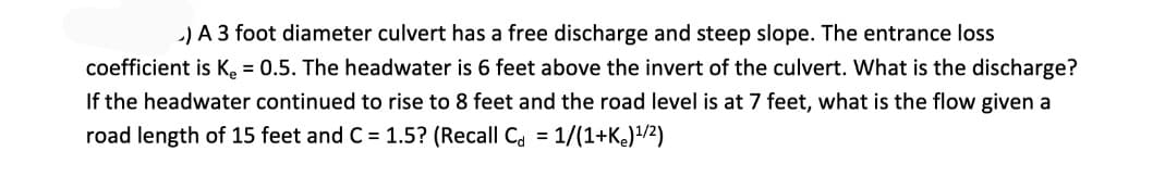 -) A 3 foot diameter culvert has a free discharge and steep slope. The entrance loss
coefficient is K. = 0.5. The headwater is 6 feet above the invert of the culvert. What is the discharge?
If the headwater continued to rise to 8 feet and the road level is at 7 feet, what is the flow given a
road length of 15 feet and C = 1.5? (Recall Ca = 1/(1+K)/2)
