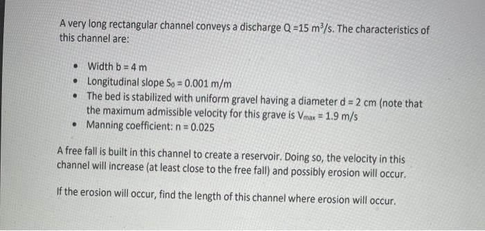 A very long rectangular channel conveys a discharge Q =15 m/s. The characteristics of
this channel are:
• Width b = 4 m
• Longitudinal slope So = 0.001 m/m
• The bed is stabilized with uniform gravel having a diameter d = 2 cm (note that
the maximum admissible velocity for this grave is Vmax = 1.9 m/s
• Manning coefficient: n = 0.025
%3D
%3D
A free fall is built in this channel to create a reservoir. Doing so, the velocity in this
channel will increase (at least close to the free fall) and possibly erosion will occur.
If the erosion will occur, find the length of this channel where erosion will occur.
