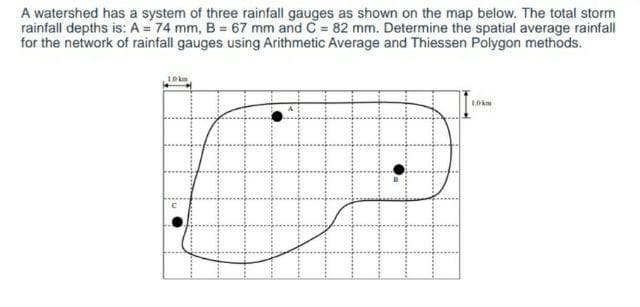 A watershed has a system of three rainfall gauges as shown on the map below. The total storm
rainfall depths is: A = 74 mm, B = 67 mm and C = 82 mm. Determine the spatial average rainfall
for the network of rainfall gauges using Arithmetic Average and Thiessen Polygon methods.
LOkm
