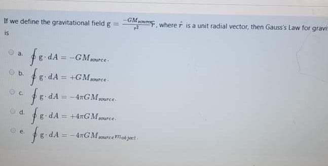 If we define the gravitational field g
UMaoure where r is a unit radial vector, then Gauss's Law for gravi
is
$8 dA = -GMarce.
fo
a.
Source
O b.
fe dA = +GMrce.
dA =-4nGM rource.
O d.
fg. dA = +4nGM 1ource.
Oe.
dA = -4xGM pourcemobject.
