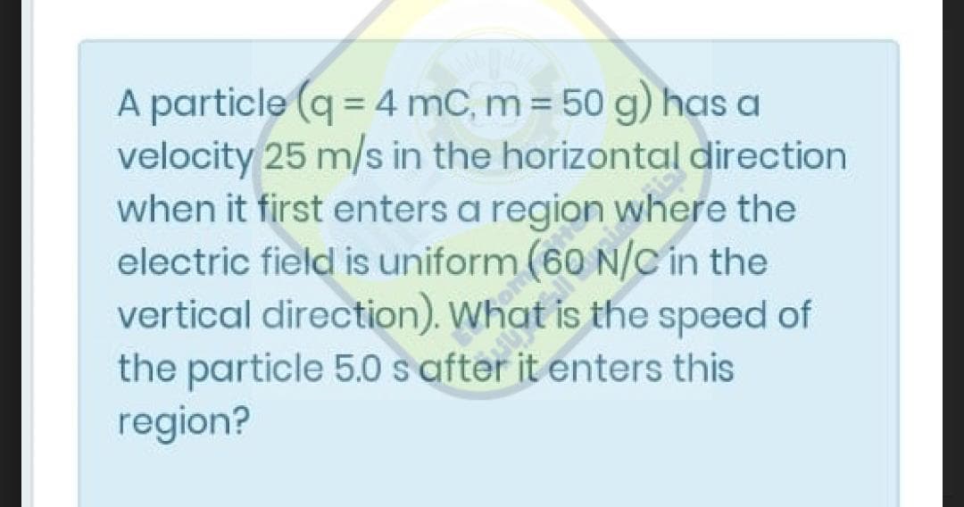 A particle (q = 4 mC, m 50 g) has a
velocity 25 m/s in the horizontal direction
when it first enters a region where the
electric field is uniform (60 N/C in the
vertical direction). What is the speed of
the particle 5.0 s after it enters this
region?

