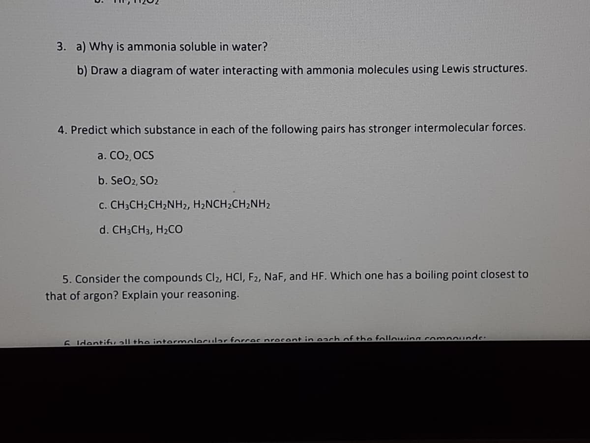 3. a) Why is ammonia soluble in water?
b) Draw a diagram of water interacting with ammonia molecules using Lewis structures.
4. Predict which substance in each of the following pairs has stronger intermolecular forces.
a. CO2, OCS
b. SeO2, SO2
C. CH3CH2CH2NH2, H2NCH2CH2NH2
d. CH3CH3, H2CO
5. Consider the compounds Cl2, HCI, F2, NaF, and HF. Which one has a boiling point closest to
that of argon? Explain your reasoning.
6 Identifuall the intermolecular forcec precent in each of the following comnounds:
