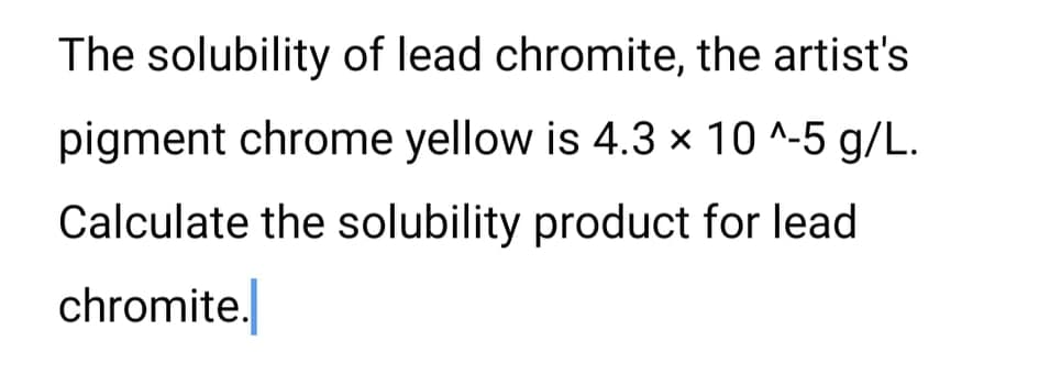 The solubility of lead chromite, the artist's
pigment chrome yellow is 4.3 x 10 ^-5 g/L.
Calculate the solubility product for lead
chromite.
