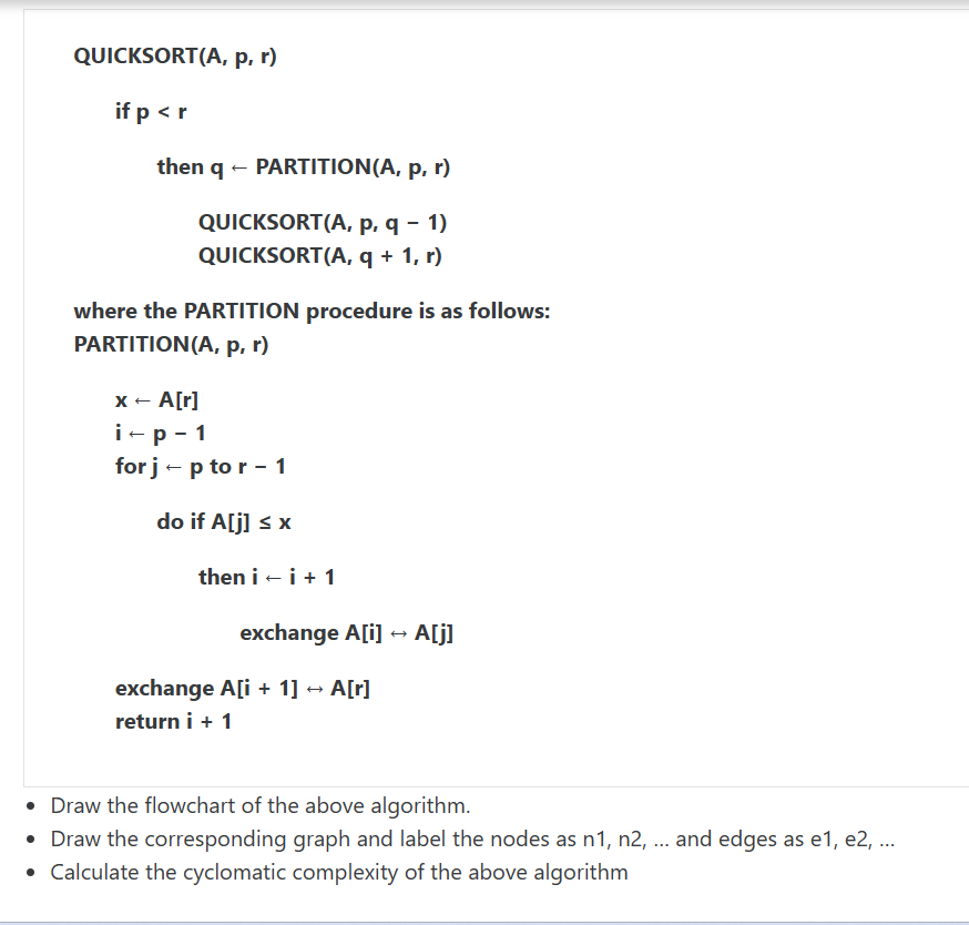 QUICKSORT(A, p, r)
if p < r
then q + PARTITION(A, p, r)
QUICKSORT(A, p, q - 1)
QUICKSORT(A, q + 1, r)
where the PARTITION procedure is as follows:
PARTITION (A, p, r)
x - A[r]
i-p-1
for j - p to r - 1
do if A[j] ≤ x
then i + i + 1
exchange A[i]
exchange A[i+1] → A[r]
return i + 1
A[j]
Draw the flowchart of the above algorithm.
• Draw the corresponding graph and label the nodes as n1, n2, ... and edges as e1,e2, ...
• Calculate the cyclomatic complexity of the above algorithm