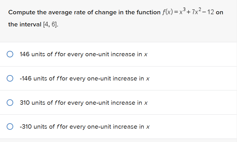 Compute the average rate of change in the function f(x)= x³ + 7x²-12 on
the interval [4, 6].
O 146 units of ffor every one-unit increase in x
O-146 units of ffor every one-unit increase in x
310 units of ffor every one-unit increase in x
O-310 units of ffor every one-unit increase in x