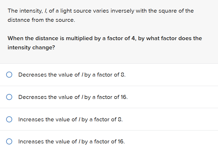 The intensity, I, of a light source varies inversely with the square of the
distance from the source.
When the distance is multiplied by a factor of 4, by what factor does the
intensity change?
O Decreases the value of /by a factor of 8.
Decreases the value of /by a factor of 16.
O Increases the value of /by a factor of 8.
O Increases the value of /by a factor of 16.