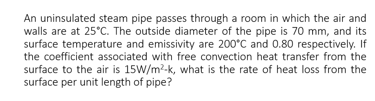 An uninsulated steam pipe passes through a room in which the air and
walls are at 25°C. The outside diameter of the pipe is 70 mm, and its
surface temperature and emissivity are 200°C and 0.80 respectively. If
the coefficient associated with free convection heat transfer from the
surface to the air is 15W/m²-k, what is the rate of heat loss from the
surface per unit length of pipe?
