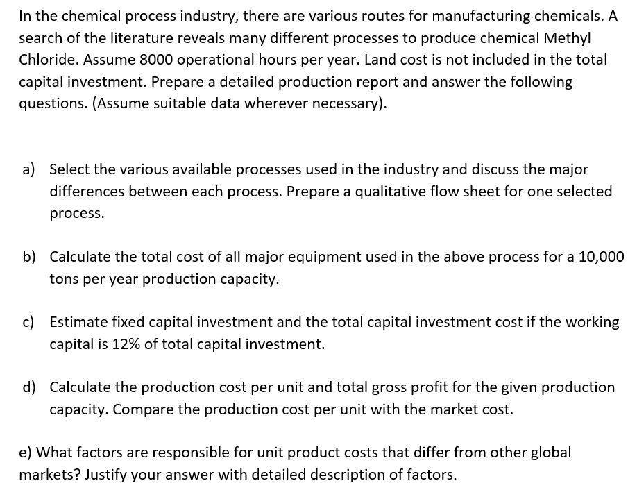 In the chemical process industry, there are various routes for manufacturing chemicals. A
search of the literature reveals many different processes to produce chemical Methyl
Chloride. Assume 8000 operational hours per year. Land cost is not included in the total
capital investment. Prepare a detailed production report and answer the following
questions. (Assume suitable data wherever necessary).
a) Select the various available processes used in the industry and discuss the major
differences between each process. Prepare a qualitative flow sheet for one selected
process.
b) Calculate the total cost of all major equipment used in the above process for a 10,000
tons per year production capacity.
c) Estimate fixed capital investment and the total capital investment cost if the working
capital is 12% of total capital investment.
d) Calculate the production cost per unit and total gross profit for the given production
capacity. Compare the production cost per unit with the market cost.
e) What factors are responsible for unit product costs that differ from other global
markets? Justify your answer with detailed description of factors.