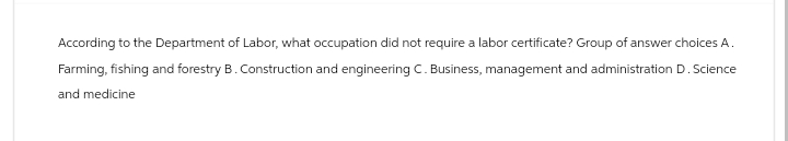 According to the Department of Labor, what occupation did not require a labor certificate? Group of answer choices A.
Farming, fishing and forestry B. Construction and engineering C. Business, management and administration D. Science
and medicine