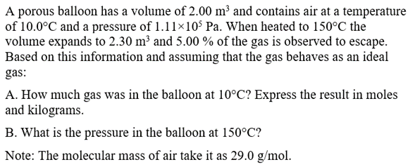 A porous balloon has a volume of 2.00 m³ and contains air at a temperature
of 10.0°C and a pressure of 1.11×105 Pa. When heated to 150°C the
volume expands to 2.30 m³ and 5.00 % of the gas is observed to escape.
Based on this information and assuming that the gas behaves as an ideal
gas:
A. How much gas was in the balloon at 10°C? Express the result in moles
and kilograms.
B. What is the pressure in the balloon at 150°C?
Note: The molecular mass of air take it as 29.0 g/mol.