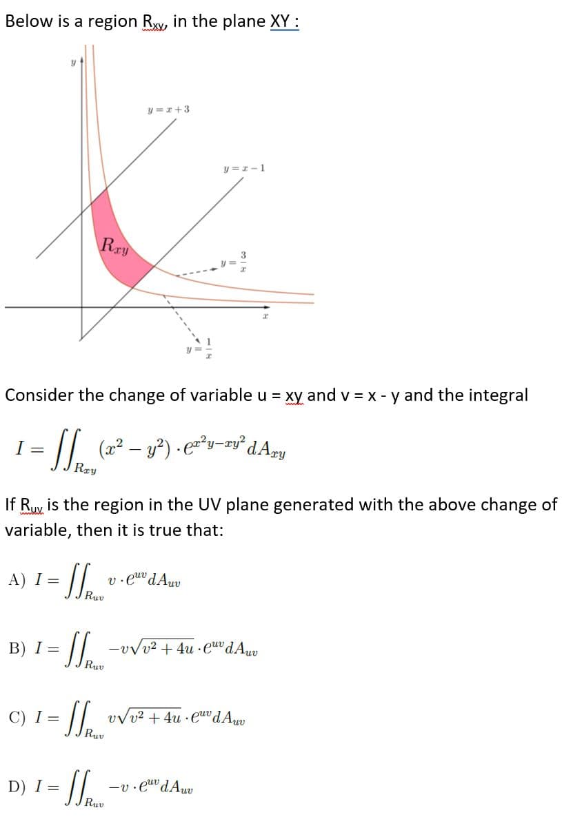 Below is a region Rw, in the plane XY :
y =r+3
y =1-1
Rry
Consider the change of variable u = xy and v = x - y and the integral
I =
(x2 – y?) · ey-wy²dAmy
Ray
If Ruy is the region in the UV plane generated with the above change of
variable, then it is true that:
A) I =
v.e dAuv
B) I =
-vvv² + 4u ·euv dAuv
Ruv
C) I =
vvv2 + 4u · e"dAw
Ruv
D) I =
Ruv
