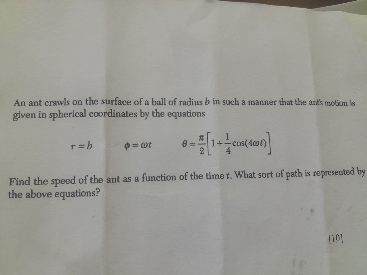 An ant crawls on the surface of a ball of radius b in such a manner that the ant's motion is
given in spherical coordinates by the equations
r = b
= wt
0 =
0-1
π
1+ cos(4wt)
4
Find the speed of the ant as a function of the time t. What sort of path is represented by
the above equations?
[10]