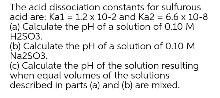 The acid dissociation constants for sulfurous
acid are: Ka1 3D 1.2 х 10-2 and Ka2 - 6.6 х 10-8
(a) Calculate the pH of a solution of 0.10 M
H2SO3.
(b) Calculate the pH of a solution of 0.10 M
Na2SO3.
(c) Calculate the pH of the solution resulting
when equal volumes of the solutions
described in parts (a) and (b) are mixed.
