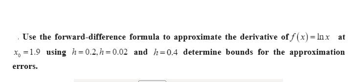 . Use the forward-difference formula to approximate the derivative of f(x)= In x at
x, =1.9 using h=0.2,h=0.02 and h=0.4 determine bounds for the approximation
errors.
