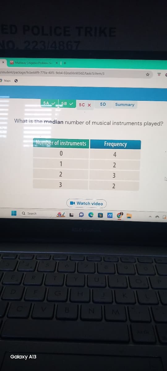 ED POLICE TRIKE
NO. 223/4867
Mathway | Algebra Problem Sox | +
/student/package/9cbe64f9-779a-40f5-9eb4-02ea50c603d2/task/5/item/3
Maps
5A 5B
5C X 5D
Summary
8
What is the median number of musical instruments played?
Q Search
Number of instruments
Frequency
0
4
1
2
2
3
3
2
Watch video
ASUS Vivobook
4
5
6
8
9
0
E
R
T
Y
U
0
P
D
F
G
H
K
C
V
B
N
M
Galaxy A13
All Gr