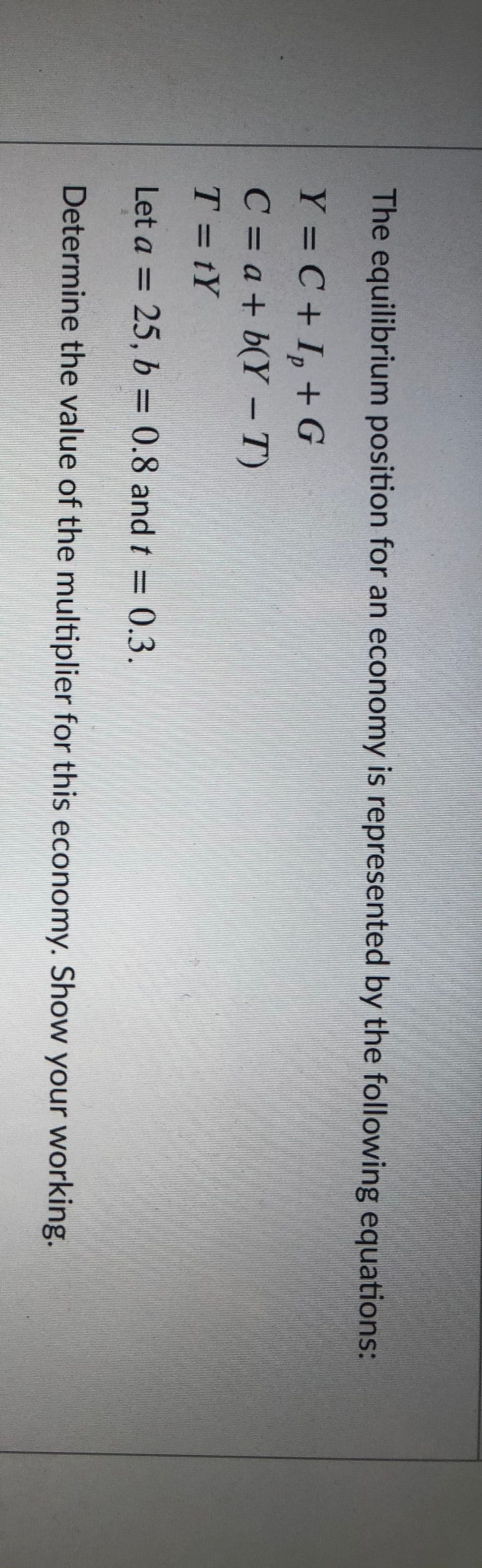 The equilibrium position for an economy is represented by the following equations:
Y = C + I, + G
%3D
C = a + b(Y – T)
T = tY
Let a = 25, b = 0.8 and t = (0.3.
%3D
Determine the value of the multiplier for this economy. Show your working.
