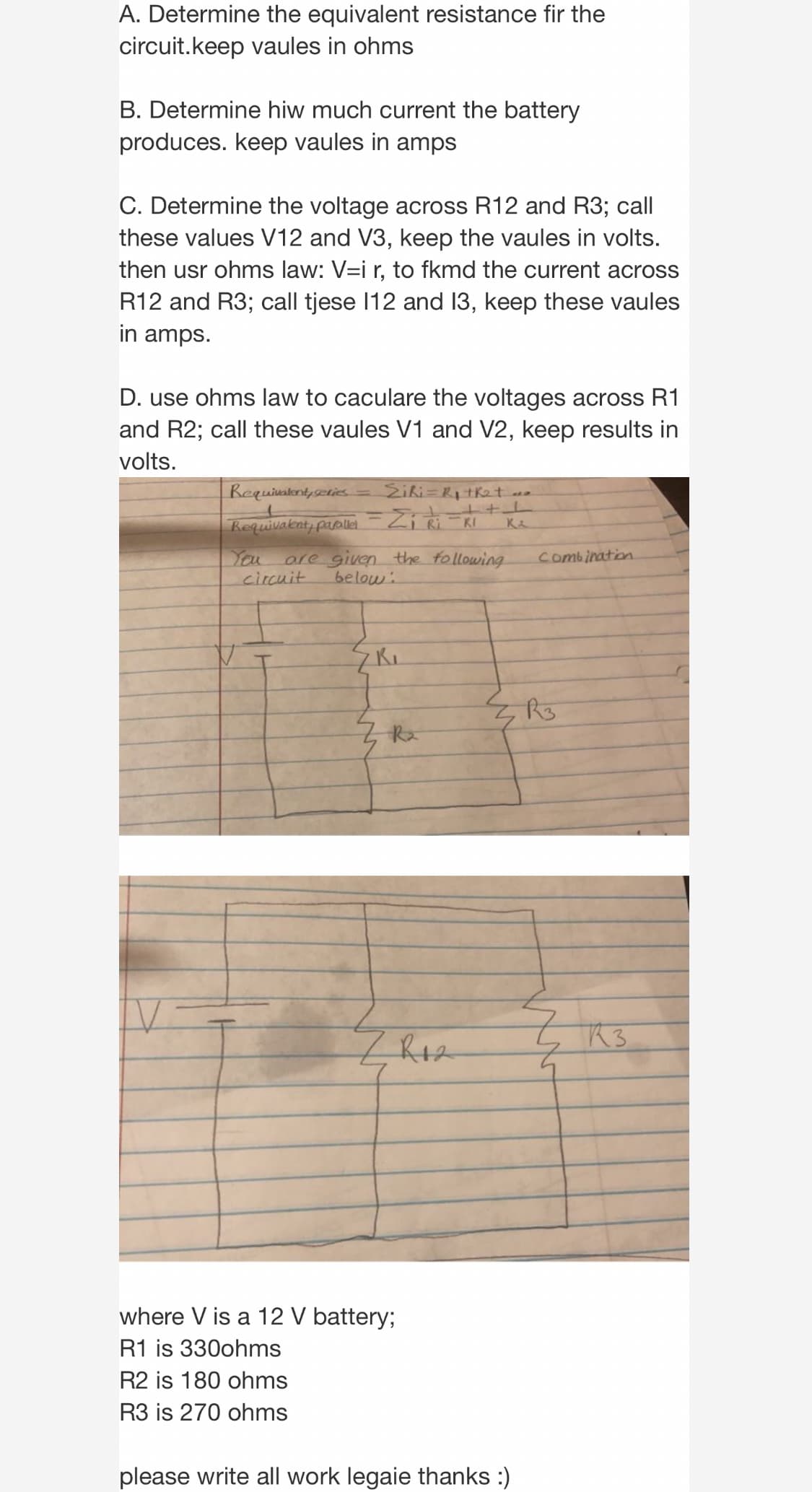 A. Determine the equivalent resistance fir the
circuit.keep vaules in ohms
B. Determine hiw much current the battery
produces. keep vaules in amps
C. Determine the voltage across R12 and R3; call
these values V12 and V3, keep the vaules in volts.
then usr ohms law: V=i r, to fkmd the current across
R12 and R3; call tjese 12 and 13, keep these vaules
in amps.
D. use ohms law to caculare the voltages across R1
and R2; call these vaules V1 and V2, keep results in
volts.
Requivatont,scris= Sihi=R1 tket .
kequivaknt, papli=Zi Ri =RI
K
You
circuit
are given the following
below.
combination
Z Rz
R3
where V is a 12 V battery;
R1 is 330ohms
R2 is 180 ohms
R3 is 270 ohms
please write all work legaie thanks :)
