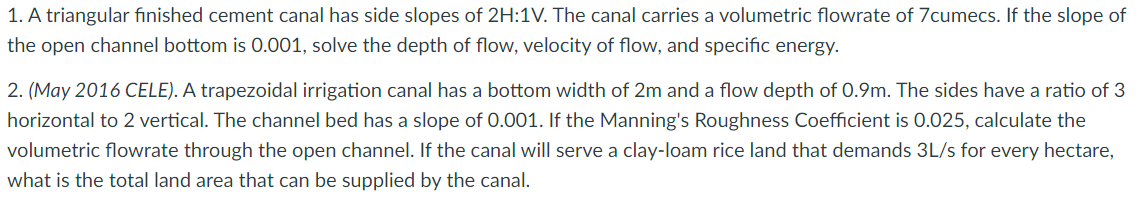 1. A triangular finished cement canal has side slopes of 2H:1V. The canal carries a volumetric flowrate of 7cumecs. If the slope of
the open channel bottom is 0.001, solve the depth of flow, velocity of flow, and specific energy.
2. (May 2016 CELE). A trapezoidal irrigation canal has a bottom width of 2m and a flow depth of 0.9m. The sides have a ratio of 3
horizontal to 2 vertical. The channel bed has a slope of 0.001. If the Manning's Roughness Coefficient is 0.025, calculate the
volumetric flowrate through the open channel. If the canal will serve a clay-loam rice land that demands 3L/s for every hectare,
what is the total land area that can be supplied by the canal.