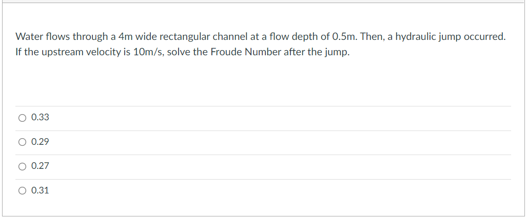 Water flows through a 4m wide rectangular channel at a flow depth of 0.5m. Then, a hydraulic jump occurred.
If the upstream velocity is 10m/s, solve the Froude Number after the jump.
O 0.33
O 0.29
O 0.27
O 0.31