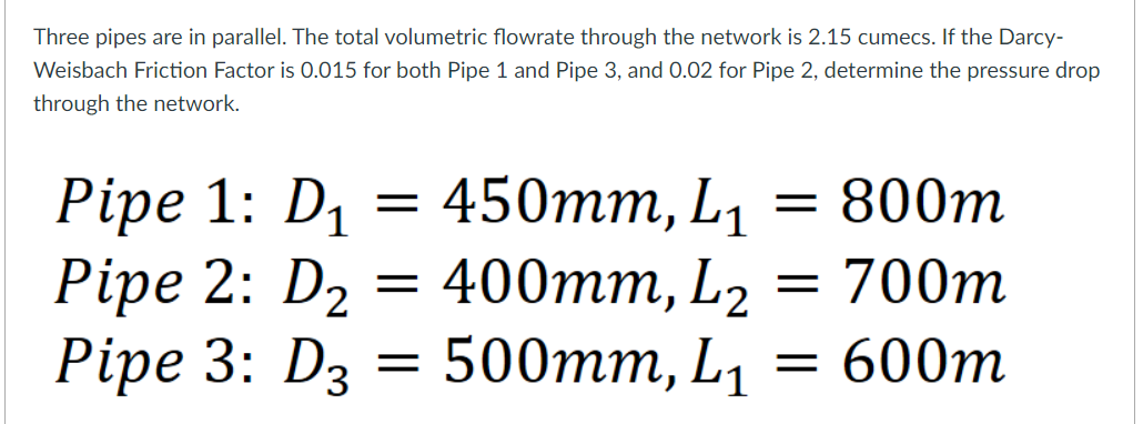 Three pipes are in parallel. The total volumetric flowrate through the network is 2.15 cumecs. If the Darcy-
Weisbach Friction Factor is 0.015 for both Pipe 1 and Pipe 3, and 0.02 for Pipe 2, determine the pressure drop
through the network.
Pipe 1: D₁ = 450mm, L₁ = 800m
Pipe 2: D₂
=
400mm, L₂
=
700m
=
Pipe 3: D3 = 500mm, L₁
600m