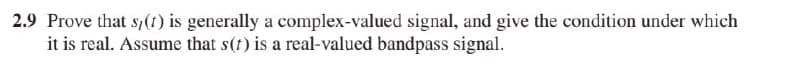 2.9 Prove that s,(1) is generally a complex-valued signal, and give the condition under which
it is real. Assume that s(t) is a real-valued bandpass signal.
