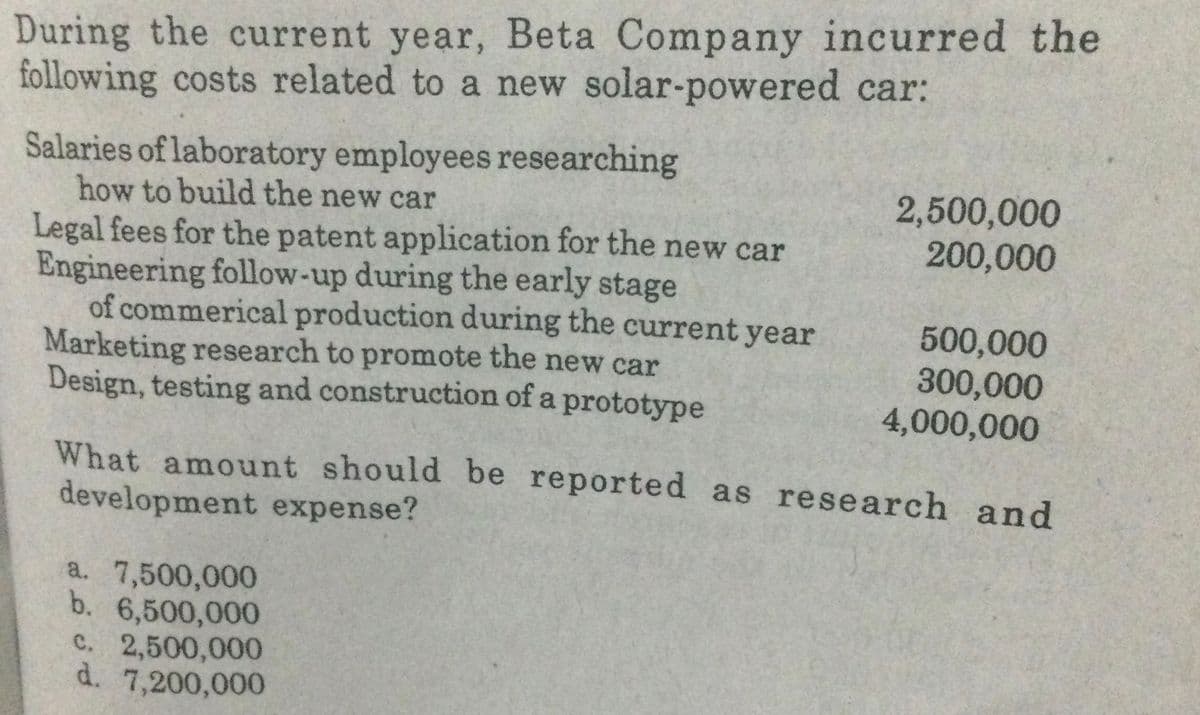 During the current year, Beta Company incurred the
following costs related to a new solar-powered car:
Salaries of laboratory employees researching
how to build the new car
2,500,000
200,000
Legal fees for the patent application for the new car
Engineering follow-up during the early stage
of commerical production during the current year
Marketing research to promote the new car
Design, testing and construction of a prototype
500,000
300,000
4,000,000
What amount should be reported as research and
development expense?
a. 7,500,000
b. 6,500,000
C. 2,500,000
d. 7,200,000
