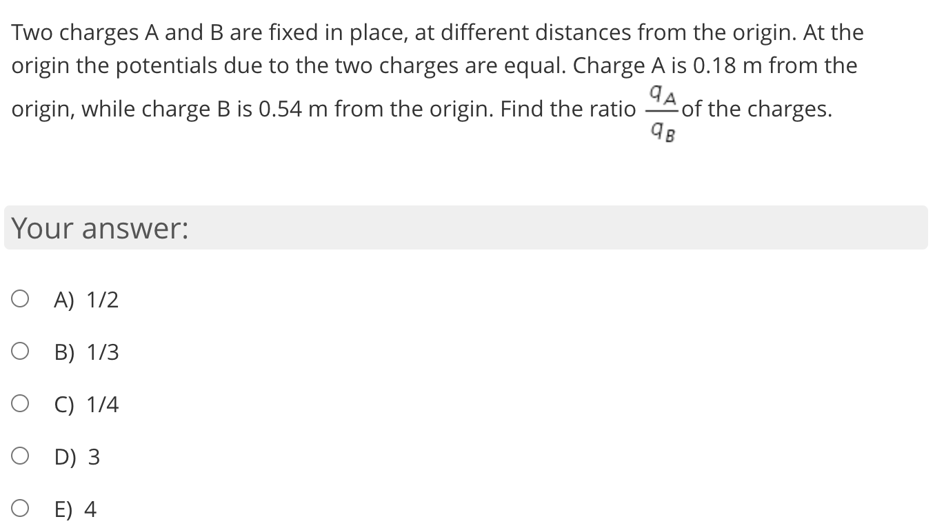 Two charges A and B are fixed in place, at different distances from the origin. At the
origin the potentials due to the two charges are equal. Charge A is 0.18 m from the
origin, while charge B is 0.54 m from the origin. Find the ratio
of the charges.
Your answer:
O A) 1/2
B) 1/3
C) 1/4
O D) 3
O E) 4
