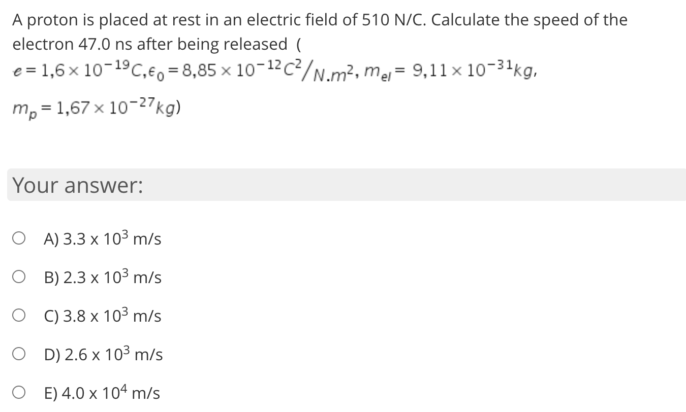 A proton is placed at rest in an electric field of 510 N/C. Calculate the speed of the
electron 47.0 ns after being released (
e = 1,6 x 10-19C,€o =8,85 × 10¬12c²/N.m², mej= 9,11 × 10-31kg,
m, = 1,67 x 10-27kg)

