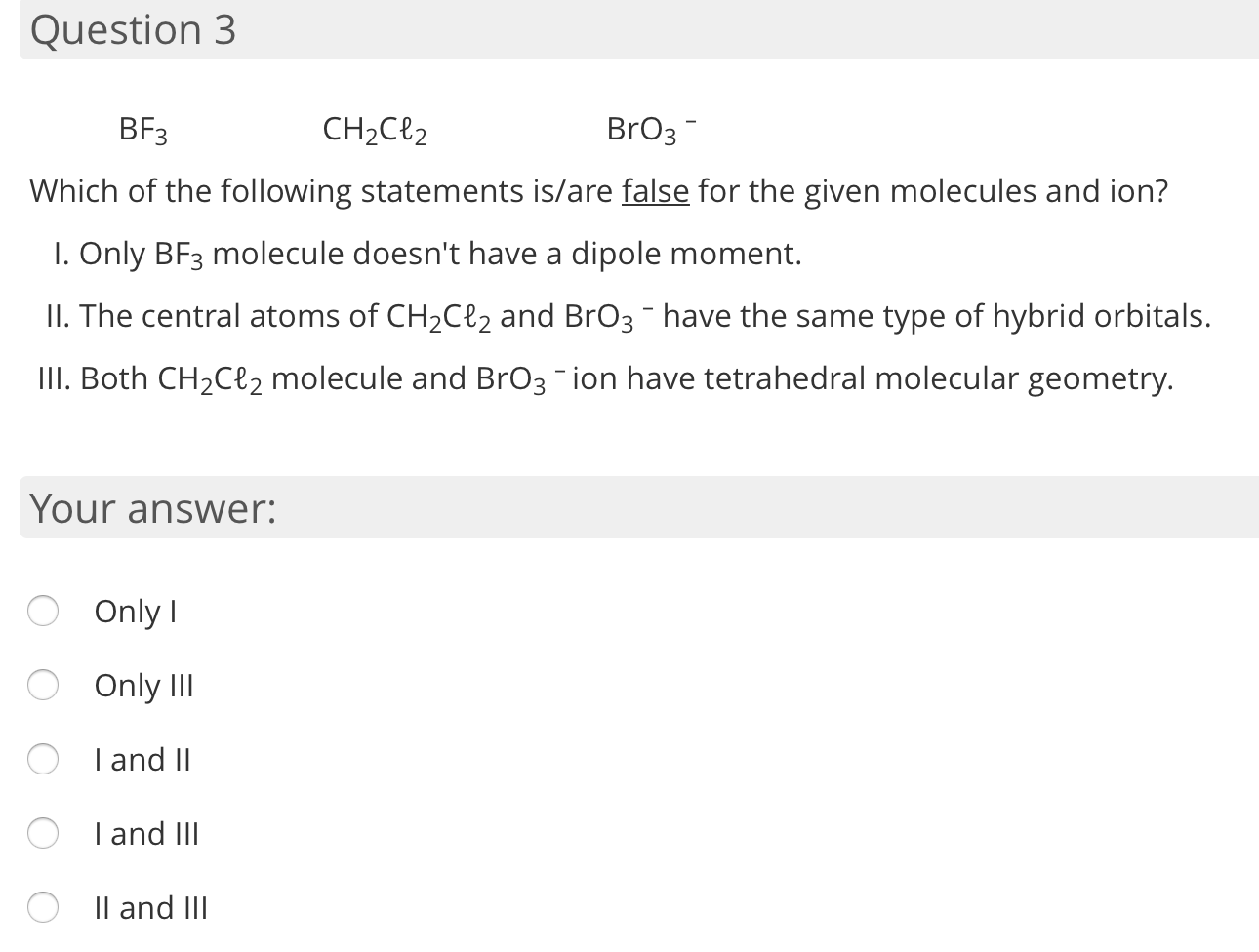 BF3
CH2Cl2
BrO3-
Which of the following statements is/are false for the given molecules and ion?
I. Only BF3 molecule doesn't have a dipole moment.
II. The central atoms of CH2C{2 and BrO3 - have the same type of hybrid orbitals.
II. Both CH2Cl2 molecule and BrO3-ion have tetrahedral molecular geometry.
