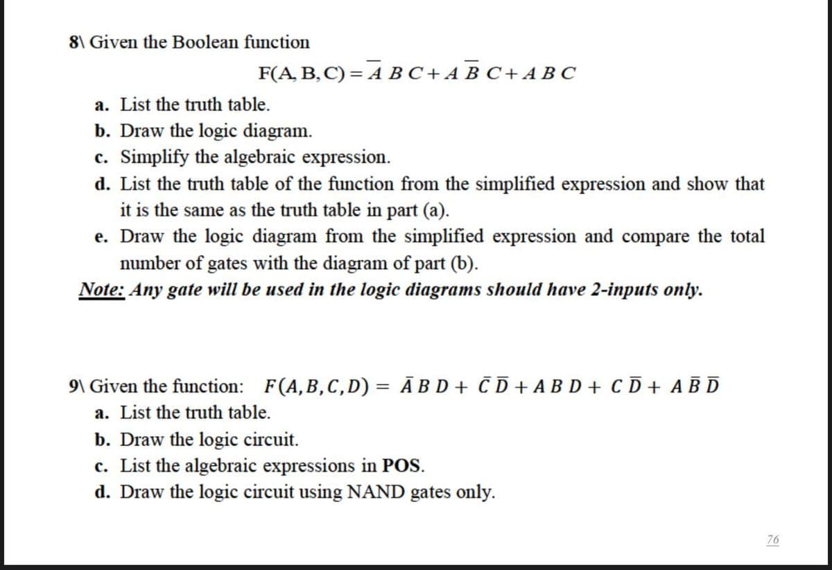 8\ Given the Boolean function
F(A, B, C) = A BC+A B C + AB C
a. List the truth table.
b. Draw the logic diagram.
c. Simplify the algebraic expression.
d. List the truth table of the function from the simplified expression and show that
it is the same as the truth table in part (a).
e. Draw the logic diagram from the simplified expression and compare the total
number of gates with the diagram of part (b).
Note: Any gate will be used in the logic diagrams should have 2-inputs only.
9\ Given the function: F(A,B,C,D) = Ā B D + Č D + A B D + C D + A B D
a. List the truth table.
b. Draw the logic circuit.
c. List the algebraic expressions in POS.
d. Draw the logic circuit using NAND gates only.
76
