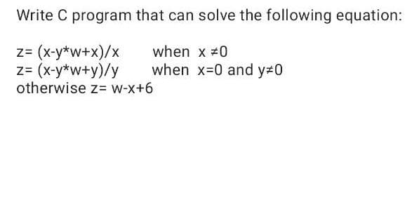 Write C program that can solve the following equation:
z= (x-y*w+x)/x
z= (x-y*w+y)/y
otherwise z= w-x+6
when x #0
when x-0 and y 0
