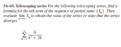 54-69. Telescoping series For the following telescoping series, find a
formula for the nth term of the sequence of partial sums {S,}. Then
evaluate lim S, to obtain the value of the series or state that the series
diverges."
6
2+ 2k
k=1
