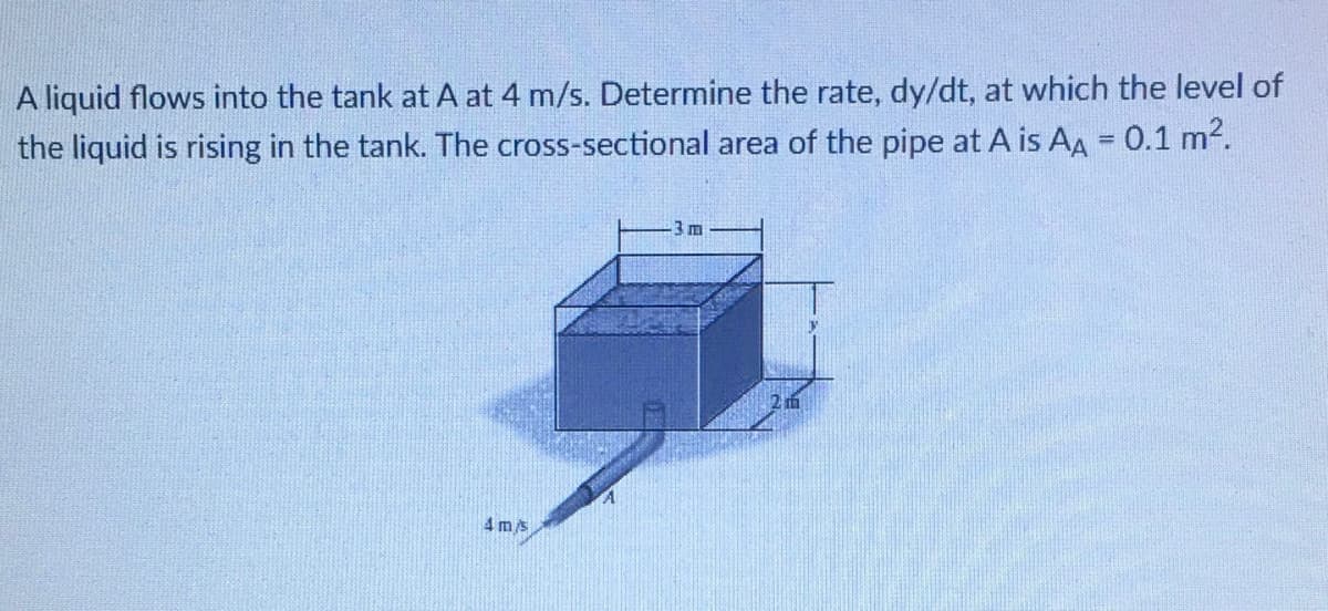 liquid flows into the tank at A at 4 m/s. Determine the rate, dy/dt, at which the level of
the liquid is rising in the tank. The cross-sectional area of the pipe at A is AA = 0.1 m2.
3 m
4 m/s
