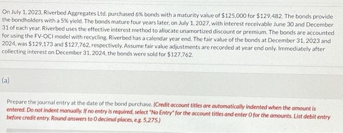 On July 1, 2023, Riverbed Aggregates Ltd. purchased 6% bonds with a maturity value of $125,000 for $129,482. The bonds provide
the bondholders with a 5% yield. The bonds mature four years later, on July 1, 2027, with interest receivable June 30 and December
31 of each year. Riverbed uses the effective interest method to allocate unamortized discount or premium. The bonds are accounted
for using the FV-OCI model with recycling. Riverbed has a calendar year end. The fair value of the bonds at December 31, 2023 and
2024, was $129,173 and $127,762, respectively. Assume fair value adjustments are recorded at year end only. Immediately after
collecting interest on December 31, 2024, the bonds were sold for $127.762.
(a)
Prepare the journal entry at the date of the bond purchase. (Credit account titles are automatically indented when the amount is
entered. Do not indent manually. If no entry is required, select "No Entry" for the account titles and enter O for the amounts. List debit entry
before credit entry. Round answers to O decimal places, e.g. 5,275.)