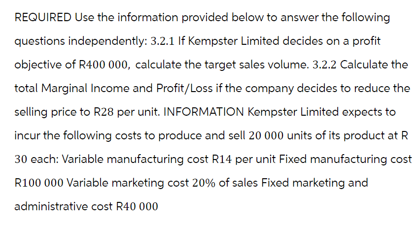 REQUIRED Use the information provided below to answer the following
questions independently: 3.2.1 If Kempster Limited decides on a profit
objective of R400 000, calculate the target sales volume. 3.2.2 Calculate the
total Marginal Income and Profit/Loss if the company decides to reduce the
selling price to R28 per unit. INFORMATION Kempster Limited expects to
incur the following costs to produce and sell 20 000 units of its product at R
30 each: Variable manufacturing cost R14 per unit Fixed manufacturing cost
R100 000 Variable marketing cost 20% of sales Fixed marketing and
administrative cost R40 000