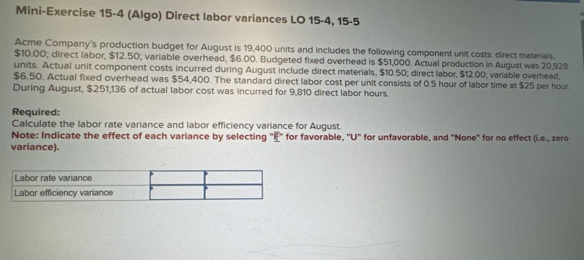 Mini-Exercise 15-4 (Algo) Direct labor variances LO 15-4, 15-5
Acme Company's production budget for August is 19,400 units and includes the following component unit costs: direct materials,
$10.00; direct labor, $12.50; variable overhead, $6.00. Budgeted fixed overhead is $51,000. Actual production in August was 20,928
units. Actual unit component costs incurred during August include direct materials, $10.50; direct labor, $12.00; variable overhead,
$6.50. Actual fixed overhead was $54,400. The standard direct labor cost per unit consists of 0.5 hour of labor time at $25 per hour.
During August, $251,136 of actual labor cost was incurred for 9,810 direct labor hours.
Required:
Calculate the labor rate variance and labor efficiency variance for August.
Note: Indicate the effect of each variance by selecting "" for favorable, "U" for unfavorable, and "None" for no effect (i.e., zero
variance).
Labor rate variance
Labor efficiency variance