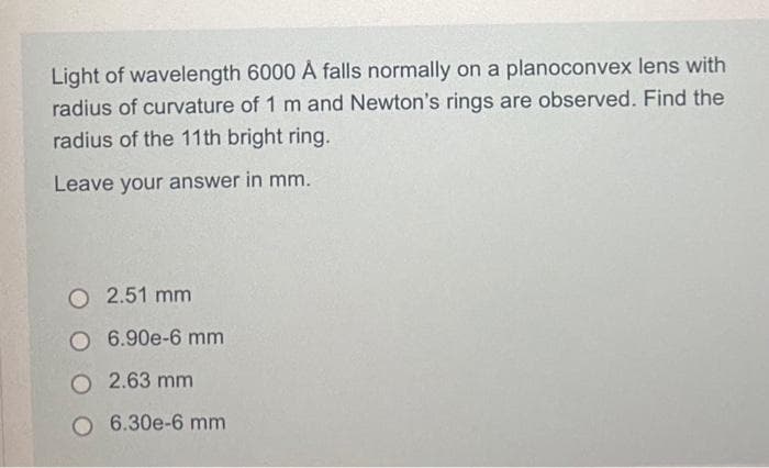 Light of wavelength 6000 À falls normally on a planoconvex lens with
radius of curvature of 1 m and Newton's rings are observed. Find the
radius of the 11th bright ring.
Leave your answer in mm.
O 2.51 mm
O 6.90e-6 mm
O2.63 mm
O 6.30e-6 mm