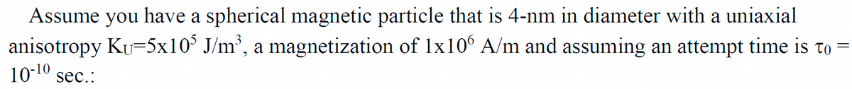 Assume you
have a spherical magnetic particle that is 4-nm in diameter with a uniaxial
anisotropy Ku=5x10³ J/m³, a magnetization of 1x106 A/m and assuming an attempt time is to =
10-1⁰ sec.: