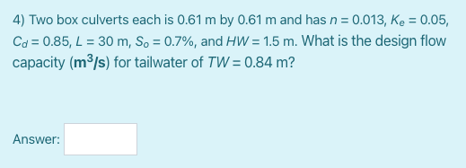 4) Two box culverts each is 0.61 m by 0.61 m and has n = 0.013, Ke = 0.05,
Cd = 0.85, L = 30 m, So = 0.7%, and HW = 1.5 m. What is the design flow
capacity (m³/s) for tailwater of TW = 0.84 m?
Answer:
