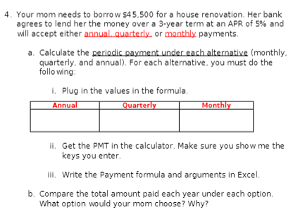 4. Your mom needs to borrow $45,500 for a house renovation. Her bank
agrees to lend her the money over a 3-year term at an APR of 5% and
will accept either annual. quarterly, or monthly payments.
a. Calculate the periodic payment under each alternative (monthly,
quarterly, and annual). For each alternative, you must do the
following:
i. Plug in the values in the formula.
Annual
Quarterly
Monthly
ii. Get the PMT in the calculator. Make sure you show me the
keys you enter.
iii. Write the Payment formula and arguments in Excel.
b. Compare the total amount paid each year under each option.
What option would your mom choose? Why?