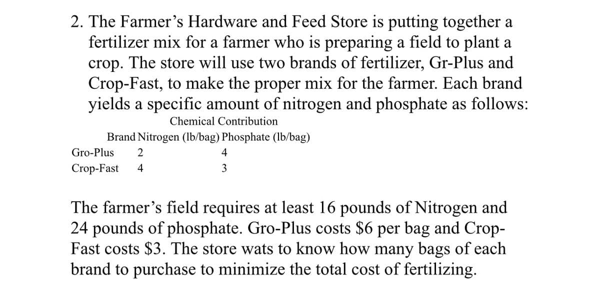 2. The Farmer's Hardware and Feed Store is putting together a
fertilizer mix for a farmer who is preparing a field to plant a
crop. The store will use two brands of fertilizer, Gr-Plus and
Crop-Fast, to make the proper mix for the farmer. Each brand
yields a specific amount of nitrogen and phosphate as follows:
Chemical Contribution
Brand Nitrogen (lb/bag) Phosphate (lb/bag)
Gro-Plus 2
Crop-Fast 4
4
3
The farmer's field requires at least 16 pounds of Nitrogen and
24 pounds of phosphate. Gro-Plus costs $6 per bag and Crop-
Fast costs $3. The store wats to know how many bags of each
brand to purchase to minimize the total cost of fertilizing.