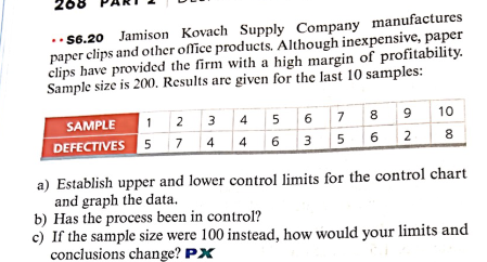 26
..$6.20 Jamison Kovach Supply Company manufactures
paper clips and other office products. Although inexpensive, paper
clips have provided the firm with a high margin of profitability.
Sample size is 200. Results are given for the last 10 samples:
SAMPLE 1 2 3
4
DEFECTIVES 5 7
4 5 6 7 8 9
4 6 3 5 6 2
10
8
a) Establish upper and lower control limits for the control chart
and graph the data.
b) Has the process been in control?
c) If the sample size were 100 instead, how would your limits and
conclusions change? PX