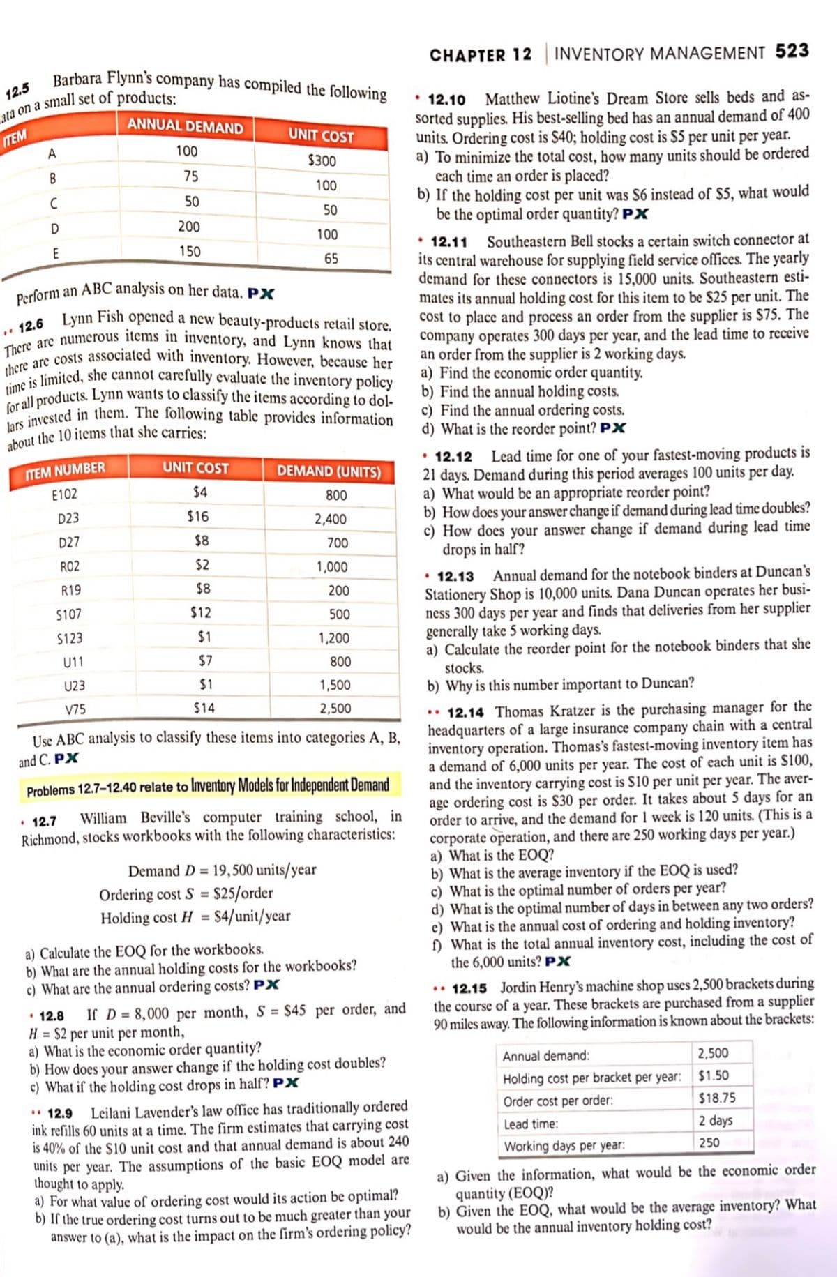 Barbara Flynn's company has compiled the following
12.5
ata on a small set of products:
ITEM
A
B
C
D
E
ANNUAL DEMAND
ITEM NUMBER
E102
D23
D27
R02
R19
$107
$123
U11
U23
V75
100
75
50
200
150
Perform an ABC analysis on her data. PX
12.6 Lynn Fish opened a new beauty-products retail store.
There are numerous items in inventory, and Lynn knows that
there are costs associated with inventory. However, because her
time is limited, she cannot carefully evaluate the inventory policy
for all products. Lynn wants to classify the items according to dol-
lars invested in them. The following table provides information
about the 10 items that she carries:
UNIT COST
$300
100
50
100
65
UNIT COST
$4
$16
$8
$2
$8
$12
$1
$7
$1
$14
DEMAND (UNITS)
800
2,400
700
1,000
200
500
1,200
800
Use ABC analysis to classify these items into categories A, B,
and C. PX
1,500
2,500
Problems 12.7-12.40 relate to Inventory Models for Independent Demand
• 12.7
William Beville's computer training school, in
Richmond, stocks workbooks with the following characteristics:
Demand D= 19,500 units/year
Ordering cost S = $25/order
Holding cost H = $4/unit/year
a) Calculate the EOQ for the workbooks.
b) What are the annual holding costs for the workbooks?
c) What are the annual ordering costs? PX
12.8 If D= 8,000 per month, S = $45 per order, and
H = $2 per unit per month,
a) What is the economic order quantity?
b) How does your answer change if the holding cost doubles?
c) What if the holding cost drops in half? PX
12.9
Leilani Lavender's law office has traditionally ordered
ink refills 60 units at a time. The firm estimates that carrying cost
is 40% of the $10 unit cost and that annual demand is about 240
units per year. The assumptions of the basic EOQ model are
thought to apply.
a) For what value of ordering cost would its action be optimal?
b) If the true ordering cost turns out to be much greater than your
answer to (a), what is the impact on the firm's ordering policy?
CHAPTER 12 INVENTORY MANAGEMENT 523
• 12.10
Matthew Liotine's Dream Store sells beds and as-
sorted supplies. His best-selling bed has an annual demand of 400
units. Ordering cost is $40; holding cost is $5 per unit per year.
a) To minimize the total cost, how many units should be ordered
each time an order is placed?
b) If the holding cost per unit was $6 instead of $5, what would
be the optimal order quantity? PX
• 12.11
Southeastern Bell stocks a certain switch connector at
its central warehouse for supplying field service offices. The yearly
demand for these connectors is 15,000 units. Southeastern esti-
mates its annual holding cost for this item to be $25 per unit. The
cost to place and process an order from the supplier is $75. The
company operates 300 days per year, and the lead time to receive
an order from the supplier is 2 working days.
a) Find the economic order quantity.
b) Find the annual holding costs.
c) Find the annual ordering costs.
d) What is the reorder point? PX
12.12 Lead time for one of your fastest-moving products is
21 days. Demand during this period averages 100 units per day.
a) What would be an appropriate reorder point?
b) How does your answer change if demand during lead time doubles?
c) How does your answer change if demand during lead time
drops in half?
• 12.13 Annual demand for the notebook binders at Duncan's
Stationery Shop is 10,000 units. Dana Duncan operates her busi-
ness 300 days per year and finds that deliveries from her supplier
generally take 5 working days.
a) Calculate the reorder point for the notebook binders that she
stocks.
b) Why is this number important to Duncan?
..12.14 Thomas Kratzer is the purchasing manager for the
headquarters of a large insurance company chain with a central
inventory operation. Thomas's fastest-moving inventory item has
a demand of 6,000 units per year. The cost of each unit is $100,
and the inventory carrying cost is $10 per unit per year. The aver-
age ordering cost is $30 per order. It takes about 5 days for an
order to arrive, and the demand for 1 week is 120 units. (This is a
corporate operation, and there are 250 working days per year.)
a) What is the EOQ?
b) What is the average inventory if the EOQ is used?
c) What is the optimal number of orders per year?
d) What is the optimal number of days in between any two orders?
e) What is the annual cost of ordering and holding inventory?
f) What is the total annual inventory cost, including the cost of
the 6,000 units? PX
.. 12.15 Jordin Henry's machine shop uses 2,500 brackets during
the course of a year. These brackets are purchased from a supplier
90 miles away. The following information is known about the brackets:
2,500
$1.50
$18.75
2 days
250
Annual demand:
Holding cost per bracket per year:
Order cost per order:
Lead time:
Working days per year:
a) Given the information, what would be the economic order
quantity (EOQ)?
b) Given the EOQ, what would be the average inventory? What
would be the annual inventory holding cost?