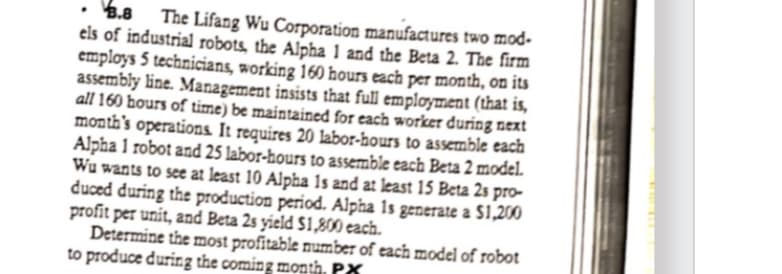 8.8
The Lifang Wu Corporation manufactures two mod-
els of industrial robots, the Alpha 1 and the Beta 2. The firm
employs 5 technicians, working 160 hours each per month, on its
assembly line. Management insists that full employment (that is,
all 160 hours of time) be maintained for each worker during next
month's operations. It requires 20 labor-hours to assemble each
Alpha 1 robot and 25 labor-hours to assemble each Beta 2 model.
Wu wants to see at least 10 Alpha 1s and at least 15 Beta 2s pro-
duced during the production period. Alpha 1s generate a $1,200
profit per unit, and Beta 2s yield $1,800 each.
Determine the most profitable number of each model of robot
to produce during the coming month, PX